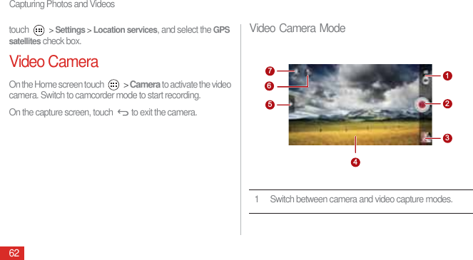 Capturing Photos and Videos62touch  &gt; Settings &gt; Location services, and select the GPS satellites check box.Video CameraOn the Home screen touch   &gt; Camera to activate the video camera. Switch to camcorder mode to start recording.On the capture screen, touch  to exit the camera.Video Camera Mode1 Switch between camera and video capture modes.7512346