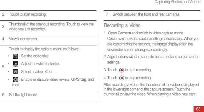 Capturing Photos and Videos63Recording a Video1.  Open Camera and switch to video capture mode. Customize the video capture settings if necessary. When you are customizing the settings, the image displayed on the viewfinder screen changes accordingly.2. Align the lens with the scene to be framed and customize the settings.3. Touch  to start recording.4. Touch  to stop recording.After recording a video, the thumbnail of the video is displayed in the lower right corner of the capture screen. Touch the thumbnail to view the video. When playing a video, you can: 2 Touch to start recording.3Thumbnail of the previous recording. Touch to view the video you just recorded.4 Viewfinder screen.5Touch to display the options menu as follows:• : Set the video size.• : Adjust the white balance.• : Select a video effect.•: Enable or disable video review, GPS tag, and more.6 Set the light mode.$XWR7 Switch between the front and rear cameras.