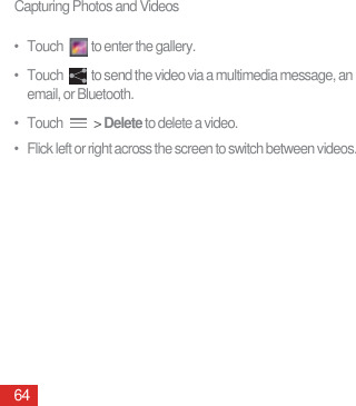 Capturing Photos and Videos64•   Touch  to enter the gallery.•   Touch  to send the video via a multimedia message, an email, or Bluetooth.•   Touch   &gt; Delete to delete a video. •   Flick left or right across the screen to switch between videos.