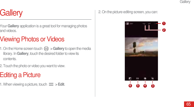 Gallery65GalleryYour Gallery application is a great tool for managing photos and videos.Viewing Photos or Videos1. On the Home screen touch   &gt; Gallery to open the media library. In Gallery, touch the desired folder to view its contents.2. Touch the photo or video you want to view.Editing a Picture1. When viewing a picture, touch   &gt; Edit.2. On the picture editing screen, you can:123456