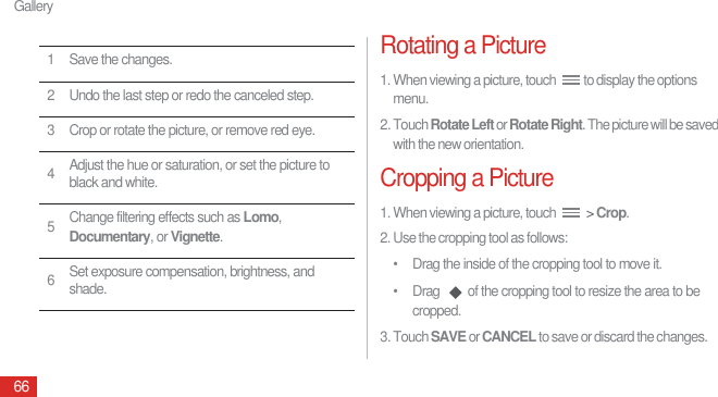 Gallery66Rotating a Picture1. When viewing a picture, touch  to display the options menu.2. Touch Rotate Left or Rotate Right. The picture will be saved with the new orientation.Cropping a Picture1. When viewing a picture, touch   &gt; Crop.2. Use the cropping tool as follows:•  Drag the inside of the cropping tool to move it.•  Drag  of the cropping tool to resize the area to be cropped.3. Touch SAVE or CANCEL to save or discard the changes.1 Save the changes.2 Undo the last step or redo the canceled step.3 Crop or rotate the picture, or remove red eye.4Adjust the hue or saturation, or set the picture to black and white.5Change filtering effects such as Lomo, Documentary, or Vignette.6Set exposure compensation, brightness, and shade.