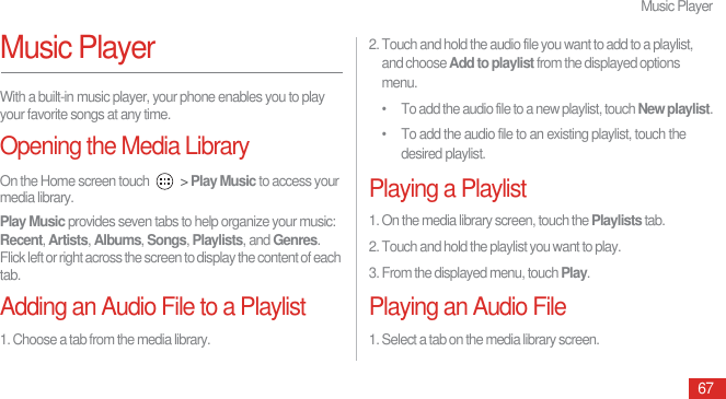 Music Player67Music PlayerWith a built-in music player, your phone enables you to play your favorite songs at any time.Opening the Media LibraryOn the Home screen touch   &gt; Play Music to access your media library.Play Music provides seven tabs to help organize your music: Recent, Artists, Albums, Songs, Playlists, and Genres. Flick left or right across the screen to display the content of each tab.Adding an Audio File to a Playlist1. Choose a tab from the media library.2. Touch and hold the audio file you want to add to a playlist, and choose Add to playlist from the displayed options menu.•  To add the audio file to a new playlist, touch New playlist.•  To add the audio file to an existing playlist, touch the desired playlist.Playing a Playlist1. On the media library screen, touch the Playlists tab.2. Touch and hold the playlist you want to play.3. From the displayed menu, touch Play.Playing an Audio File1. Select a tab on the media library screen.