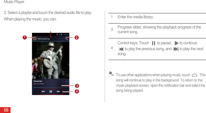 Music Player682. Select a playlist and touch the desired audio file to play.When playing the music, you can: To use other applications when playing music, touch  . The song will continue to play in the background. To return to the music playback screen, open the notification bar and select the song being played.13421 Enter the media library.3Progress slider, showing the playback progress of the current song.4Control keys. Touch  to pause,  to continue, to play the previous song, and  to play the next song.