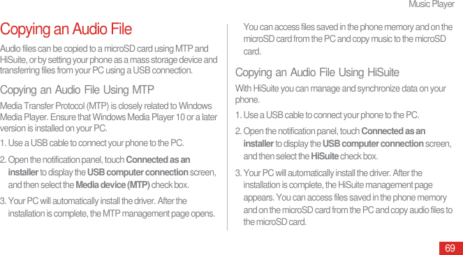 Music Player69Copying an Audio FileAudio files can be copied to a microSD card using MTP and HiSuite, or by setting your phone as a mass storage device and transferring files from your PC using a USB connection.Copying an Audio File Using MTPMedia Transfer Protocol (MTP) is closely related to Windows Media Player. Ensure that Windows Media Player 10 or a later version is installed on your PC.1. Use a USB cable to connect your phone to the PC.2. Open the notification panel, touch Connected as an installer to display the USB computer connection screen, and then select the Media device (MTP) check box.3. Your PC will automatically install the driver. After the installation is complete, the MTP management page opens. You can access files saved in the phone memory and on the microSD card from the PC and copy music to the microSD card.Copying an Audio File Using HiSuiteWith HiSuite you can manage and synchronize data on your phone.1. Use a USB cable to connect your phone to the PC.2. Open the notification panel, touch Connected as an installer to display the USB computer connection screen, and then select the HiSuite check box.3. Your PC will automatically install the driver. After the installation is complete, the HiSuite management page appears. You can access files saved in the phone memory and on the microSD card from the PC and copy audio files to the microSD card.