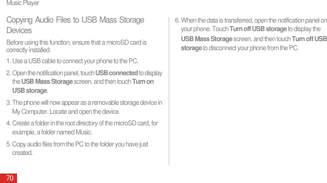 Music Player70Copying Audio Files to USB Mass Storage DevicesBefore using this function, ensure that a microSD card is correctly installed.1. Use a USB cable to connect your phone to the PC.2. Open the notification panel, touch USB connected to display the USB Mass Storage screen, and then touch Turn on USB storage. 3. The phone will now appear as a removable storage device in My Computer. Locate and open the device.4. Create a folder in the root directory of the microSD card, for example, a folder named Music.5. Copy audio files from the PC to the folder you have just created.6. When the data is transferred, open the notification panel on your phone. Touch Turn off USB storage to display the USB Mass Storage screen, and then touch Turn off USB storage to disconnect your phone from the PC.