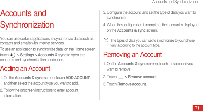 Accounts and Synchronization71Accounts and SynchronizationYou can use certain applications to synchronize data such as contacts and emails with Internet services.To use an application to synchronize data, on the Home screen touch   &gt; Settings &gt; Accounts &amp; sync to open the accounts and synchronization application.Adding an Account1. On the Accounts &amp; sync screen, touch ADD ACOUNT, and then select the account type you want to add.2. Follow the onscreen instructions to enter account information.3. Configure the account, and set the type of data you want to synchronize.4. When the configuration is complete, the account is displayed on the Accounts &amp; sync screen. The types of data you can set to synchronize to your phone vary according to the account type.Removing an Account1. On the Accounts &amp; sync screen, touch the account you want to remove.2. Touch   &gt; Remove account.3. Touch Remove account.