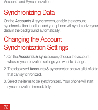 Accounts and Synchronization72Synchronizing DataOn the Accounts &amp; sync screen, enable the account synchronization function, and your phone will synchronize your data in the background automatically.Changing the Account Synchronization Settings1. On the Accounts &amp; sync screen, choose the account whose synchronization settings you want to change.2. The displayed Accounts &amp; sync section shows a list of data that can synchronized.3. Select the items to be synchronized. Your phone will start synchronization immediately.