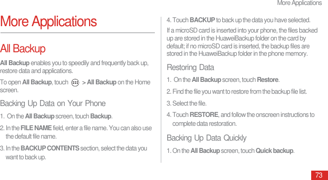 More Applications73More ApplicationsAll BackupAll Backup enables you to speedily and frequently back up, restore data and applications.To open All Backup, touch   &gt; All Backup on the Home screen. Backing Up Data on Your Phone1.  On the All Backup screen, touch Backup. 2. In the FILE NAME field, enter a file name. You can also use the default file name.3. In the BACKUP CONTENTS section, select the data you want to back up. 4. Touch BACKUP to back up the data you have selected.If a microSD card is inserted into your phone, the files backed up are stored in the HuaweiBackup folder on the card by default; if no microSD card is inserted, the backup files are stored in the HuaweiBackup folder in the phone memory.Restoring Data1.  On the All Backup screen, touch Restore. 2. Find the file you want to restore from the backup file list. 3. Select the file.4. Touch RESTORE, and follow the onscreen instructions to complete data restoration. Backing Up Data Quickly1. On the All Backup screen, touch Quick backup. 