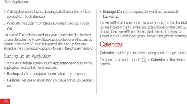 More Applications742. A dialog box is displayed, showing data that can be backed up quickly. Touch Backup. 3. Wait until the system completes automatic backup. Touch OK. If a microSD card is inserted into your phone, the files backed up are stored in the HuaweiBackup\quick folder on the card by default; if no microSD card is inserted, the backup files are stored in the HuaweiBackup\quick folder in the phone memory.Backing up an Application On the All Backup screen, touch Applications to display the application backup list. Here you can: •  Backup: Back up an application installed on your phone.•  Restore: Restore an application you have previously backed up.•  Manage: Manage an application you have previously backed up.If a microSD card is inserted into your phone, the files backed up are stored in the HuaweiBackup\apk folder on the card by default; if no microSD card is inserted, the backup files are stored in the HuaweiBackup\apk folder in the phone memory. CalendarCalendar enables you to easily manage and arrange events.To open the calendar, touch   &gt; Calendar on the Home screen.