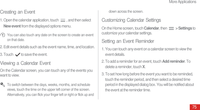 More Applications75Creating an Event1. Open the calendar application, touch  , and then select New event from the displayed options menu. You can also touch any date on the screen to create an event on that date.2. Edit event details such as the event name, time, and location.3. Touch  to save the event.Viewing a Calendar EventOn the Calendar screen, you can touch any of the events you want to view. To switch between the days, weeks, months, and schedule views, touch the time on the upper left corner of the screen. Alternatively, you can flick your finger left or right or flick up and down across the screen.Customizing Calendar SettingsOn the Home screen, touch Calendar, then   &gt; Settings to customize your calendar settings.Setting an Event Reminder1. You can touch any event on a calendar screen to view the event details.2. To add a reminder for an event, touch Add reminder. To delete a reminder, touch X.3. To set how long before the event you want to be reminded, touch the reminder period, and then select a desired time period in the displayed dialog box. You will be notified about the event at the reminder time.