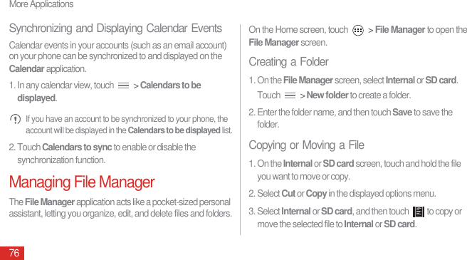 More Applications76Synchronizing and Displaying Calendar EventsCalendar events in your accounts (such as an email account) on your phone can be synchronized to and displayed on the Calendar application.1. In any calendar view, touch   &gt; Calendars to be displayed. If you have an account to be synchronized to your phone, the account will be displayed in the Calendars to be displayed list.2. Touch Calendars to sync to enable or disable the synchronization function.Managing File ManagerThe File Manager application acts like a pocket-sized personal assistant, letting you organize, edit, and delete files and folders.On the Home screen, touch   &gt; File Manager to open the File Manager screen.Creating a Folder1. On the File Manager screen, select Internal or SD card. Touch   &gt; New folder to create a folder.2. Enter the folder name, and then touch Save to save the folder.Copying or Moving a File1. On the Internal or SD card screen, touch and hold the file you want to move or copy.2. Select Cut or Copy in the displayed options menu.3. Select Internal or SD card, and then touch  to copy or move the selected file to Internal or SD card.