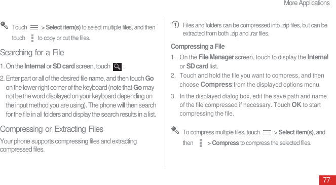 More Applications77 Touch   &gt; Select item(s) to select multiple files, and then touch  to copy or cut the files.Searching for a File1. On the Internal or SD card screen, touch  .2. Enter part or all of the desired file name, and then touch Go on the lower right corner of the keyboard (note that Go may not be the word displayed on your keyboard depending on the input method you are using). The phone will then search for the file in all folders and display the search results in a list.Compressing or Extracting FilesYour phone supports compressing files and extracting compressed files. Files and folders can be compressed into .zip files, but can be extracted from both .zip and .rar files.Compressing a File1. On the File Manager screen, touch to display the Internal or SD card list.2. Touch and hold the file you want to compress, and then choose Compress from the displayed options menu.3. In the displayed dialog box, edit the save path and name of the file compressed if necessary. Touch OK to start compressing the file. To compress multiple files, touch   &gt; Select item(s), and then   &gt; Compress to compress the selected files.