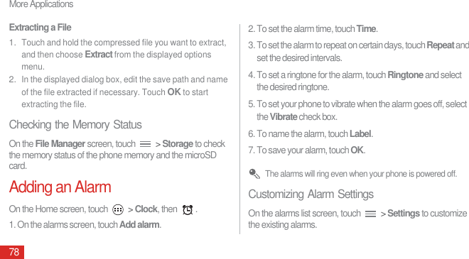 More Applications78Extracting a File1. Touch and hold the compressed file you want to extract, and then choose Extract from the displayed options menu.2. In the displayed dialog box, edit the save path and name of the file extracted if necessary. Touch OK to start extracting the file.Checking the Memory StatusOn the File Manager screen, touch   &gt; Storage to check the memory status of the phone memory and the microSD card.Adding an AlarmOn the Home screen, touch   &gt; Clock, then  .1. On the alarms screen, touch Add alarm.2. To set the alarm time, touch Time. 3. To set the alarm to repeat on certain days, touch Repeat and set the desired intervals.4. To set a ringtone for the alarm, touch Ringtone and select the desired ringtone.5. To set your phone to vibrate when the alarm goes off, select the Vibrate check box.6. To name the alarm, touch Label.7. To save your alarm, touch OK. The alarms will ring even when your phone is powered off.Customizing Alarm SettingsOn the alarms list screen, touch   &gt; Settings to customize the existing alarms.