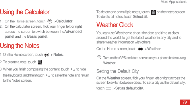 More Applications79Using the Calculator1. On the Home screen, touch  &gt; Calculator.2. On the calculator screen, flick your finger left or right across the screen to switch between theAdvanced panel and the Basic panel.Using the Notes1. On the Home screen, touch   &gt; Notes.2. To create a note, touch  .3. When you finish composing the content, touch  to hide the keyboard, and then touch  to save the note and return to the Notes screen.To delete one or multiple notes, touch  on the notes screen. To delete all notes, touch Select all.Weather ClockYou can use Weather to check the date and time at cities around the world, to get the latest weather in any city and to share weather information with others.On the Home screen, touch   &gt; Weather. Turn on the GPS and data service on your phone before using Weather.Setting the Default CityOn the Weather screen, flick your finger left or right across the screen to switch between cities. To set a city as the default city, touch   &gt; Set as default city.