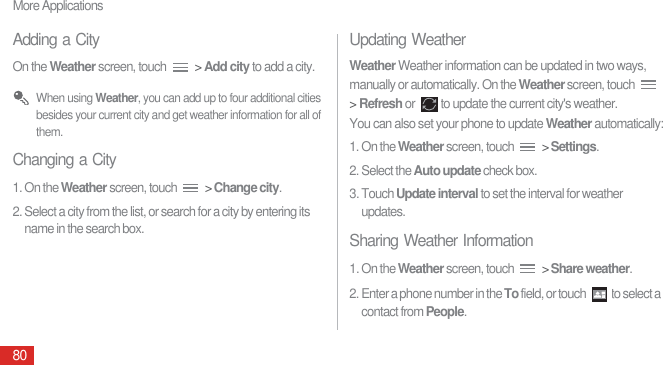 More Applications80Adding a CityOn the Weather screen, touch   &gt; Add city to add a city. When using Weather, you can add up to four additional cities besides your current city and get weather information for all of them.Changing a City1. On the Weather screen, touch   &gt; Change city.2. Select a city from the list, or search for a city by entering its name in the search box.Updating WeatherWeather Weather information can be updated in two ways, manually or automatically. On the Weather screen, touch   &gt; Refresh or  to update the current city&apos;s weather.You can also set your phone to update Weather automatically:1. On the Weather screen, touch   &gt; Settings.2. Select the Auto update check box.3. Touch Update interval to set the interval for weather updates.Sharing Weather Information1. On the Weather screen, touch   &gt; Share weather.2. Enter a phone number in the To field, or touch  to select a contact from People.