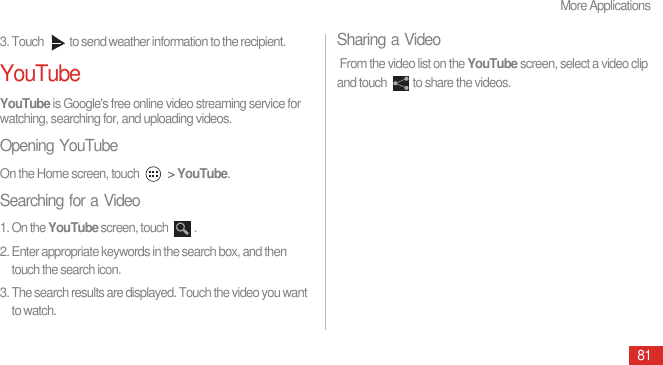 More Applications813. Touch  to send weather information to the recipient.YouTubeYouTube is Google&apos;s free online video streaming service for watching, searching for, and uploading videos.Opening YouTubeOn the Home screen, touch   &gt; YouTube.Searching for a Video1. On the YouTube screen, touch  .2. Enter appropriate keywords in the search box, and then touch the search icon.3. The search results are displayed. Touch the video you want to watch.Sharing a Video From the video list on the YouTube screen, select a video clip and touch  to share the videos.