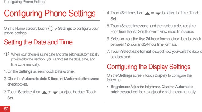 Configuring Phone Settings82Configuring Phone SettingsOn the Home screen, touch   &gt; Settings to configure your phone settings.Setting the Date and Time When your phone is using date and time settings automatically provided by the network, you cannot set the date, time, and time zone manually.1. On the Settings screen, touch Date &amp; time.2. Clear the Automatic date &amp; time and Automatic time zone check boxes.3. Touch Set date, then  or  to adjust the date. Touch Set.4. Touch Set time, then  or  to adjust the time. Touch Set.5. Touch Select time zone, and then select a desired time zone from the list. Scroll down to view more time zones.6. Select or clear the Use 24-hour format check box to switch between 12-hour and 24-hour time formats.7. Touch Select date format to select how you want the date to be displayed.Configuring the Display SettingsOn the Settings screen, touch Display to configure the following:•  Brightness: Adjust the brightness. Clear the Automatic brightness check box to adjust the brightness manually.