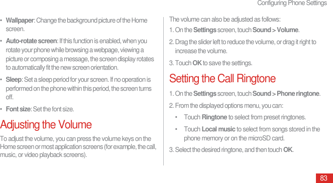 Configuring Phone Settings83•  Wallpaper: Change the background picture of the Home screen.•  Auto-rotate screen: If this function is enabled, when you rotate your phone while browsing a webpage, viewing a picture or composing a message, the screen display rotates to automatically fit the new screen orientation.•  Sleep: Set a sleep period for your screen. If no operation is performed on the phone within this period, the screen turns off.•  Font size: Set the font size.Adjusting the VolumeTo adjust the volume, you can press the volume keys on the Home screen or most application screens (for example, the call, music, or video playback screens).The volume can also be adjusted as follows:1. On the Settings screen, touch Sound &gt; Volume.2. Drag the slider left to reduce the volume, or drag it right to increase the volume.3. Touch OK to save the settings.Setting the Call Ringtone1. On the Settings screen, touch Sound &gt; Phone ringtone.2. From the displayed options menu, you can:• Touch Ringtone to select from preset ringtones.• Touch Local music to select from songs stored in the phone memory or on the microSD card.3. Select the desired ringtone, and then touch OK.