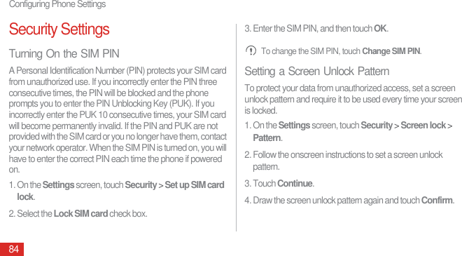 Configuring Phone Settings84Security SettingsTurning On the SIM PINA Personal Identification Number (PIN) protects your SIM card from unauthorized use. If you incorrectly enter the PIN three consecutive times, the PIN will be blocked and the phone prompts you to enter the PIN Unblocking Key (PUK). If you incorrectly enter the PUK 10 consecutive times, your SIM card will become permanently invalid. If the PIN and PUK are not provided with the SIM card or you no longer have them, contact your network operator. When the SIM PIN is turned on, you will have to enter the correct PIN each time the phone if powered on.1. On the Settings screen, touch Security &gt; Set up SIM card lock.2. Select the Lock SIM card check box.3. Enter the SIM PIN, and then touch OK. To change the SIM PIN, touch Change SIM PIN.Setting a Screen Unlock PatternTo protect your data from unauthorized access, set a screen unlock pattern and require it to be used every time your screen is locked.1. On the Settings screen, touch Security &gt; Screen lock &gt; Pattern.2. Follow the onscreen instructions to set a screen unlock pattern.3. Touch Continue. 4. Draw the screen unlock pattern again and touch Confirm.