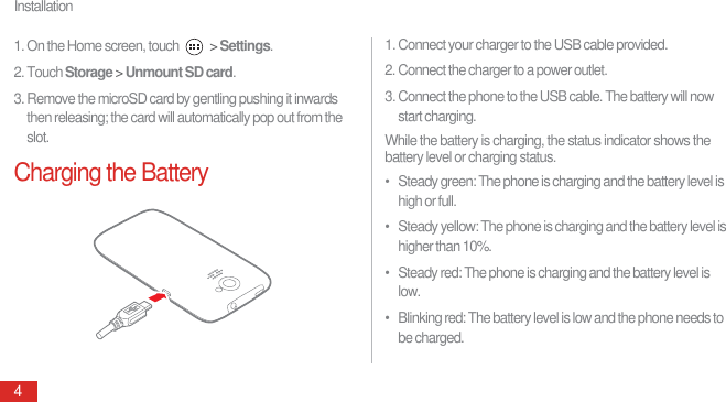 Installation41. On the Home screen, touch   &gt; Settings.2. Touch Storage &gt; Unmount SD card.3. Remove the microSD card by gentling pushing it inwards then releasing; the card will automatically pop out from the slot.Charging the Battery1. Connect your charger to the USB cable provided.2. Connect the charger to a power outlet.3. Connect the phone to the USB cable. The battery will now start charging.While the battery is charging, the status indicator shows the battery level or charging status.•   Steady green: The phone is charging and the battery level is high or full.•   Steady yellow: The phone is charging and the battery level is higher than 10%.•   Steady red: The phone is charging and the battery level is low.•   Blinking red: The battery level is low and the phone needs to be charged.