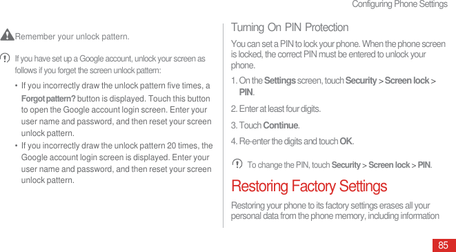 Configuring Phone Settings85 Remember your unlock pattern.  If you have set up a Google account, unlock your screen as follows if you forget the screen unlock pattern:•  If you incorrectly draw the unlock pattern five times, a Forgot pattern? button is displayed. Touch this button to open the Google account login screen. Enter your user name and password, and then reset your screen unlock pattern.•  If you incorrectly draw the unlock pattern 20 times, the Google account login screen is displayed. Enter your user name and password, and then reset your screen unlock pattern.Turning On PIN ProtectionYou can set a PIN to lock your phone. When the phone screen is locked, the correct PIN must be entered to unlock your phone.1. On the Settings screen, touch Security &gt; Screen lock &gt; PIN.2. Enter at least four digits.3. Touch Continue.4. Re-enter the digits and touch OK. To change the PIN, touch Security &gt; Screen lock &gt; PIN.Restoring Factory SettingsRestoring your phone to its factory settings erases all your personal data from the phone memory, including information 