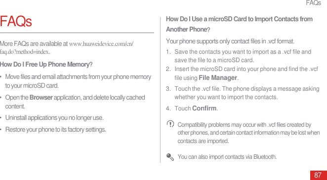 FAQs87FAQsMore FAQs are available at www.huaweidevice.com/cn/faq.do?method=index.How Do I Free Up Phone Memoryᷠ•   Move files and email attachments from your phone memory to your microSD card.•   Open the Browser application, and delete locally cached content.•   Uninstall applications you no longer use.•   Restore your phone to its factory settings.How Do I Use a microSD Card to Import Contacts from Another PhoneᷠYour phone supports only contact files in .vcf format.1. Save the contacts you want to import as a .vcf file and save the file to a microSD card.2. Insert the microSD card into your phone and find the .vcf file using File Manager.3. Touch the .vcf file. The phone displays a message asking whether you want to import the contacts.4. Touch Confirm. Compatibility problems may occur with .vcf files created by other phones, and certain contact information may be lost when contacts are imported. You can also import contacts via Bluetooth.