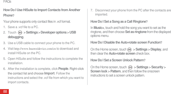 FAQs88How Do I Use HiSuite to Import Contacts from Another PhoneᷠYour phone supports only contact files in .vcf format.1. Save a .vcf file to a PC.2. Touch  &gt; Settings &gt; Developer options &gt; USB debugging.3. Use a USB cable to connect your phone to the PC.4. Visit http://www.huaweidevice.com/cn to download and install HiSuite on the PC.5. Open HiSuite and follow the instructions to complete the installation.6. After the installation is complete, click People. Right-click the contact list and choose Import. Follow the instructions and select the .vcf file from which you want to import contacts.7. Disconnect your phone from the PC after the contacts are imported.How Do I Set a Song as a Call RingtoneᷠIn Music+, touch and hold the song you want to set as the ringtone, and then choose Set as ringtone from the displayed options menu.How Do I Disable the Auto-rotate screen Functionᷠ On the Home screen, touch  &gt; Settings &gt; Display, and then clear the Auto-rotate screen check box.How Do I Set a Screen Unlock PatternᷠOn the Home screen, touch   &gt; Settings &gt; Security &gt; Screen lock &gt; Pattern, and then follow the onscreen instructions to set a screen unlock pattern.