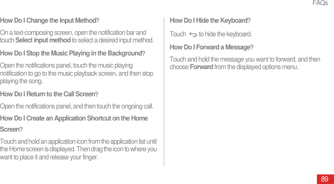 FAQs89How Do I Change the Input MethodᷠOn a text-composing screen, open the notification bar and touch Select input method to select a desired input method.How Do I Stop the Music Playing in the BackgroundᷠOpen the notifications panel, touch the music playing notification to go to the music playback screen, and then stop playing the song.How Do I Return to the Call ScreenᷠOpen the notifications panel, and then touch the ongoing call.How Do I Create an Application Shortcut on the Home ScreenᷠTouch and hold an application icon from the application list until the Home screen is displayed. Then drag the icon to where you want to place it and release your finger.How Do I Hide the KeyboardᷠTouch  to hide the keyboard.How Do I Forward a MessageᷠTouch and hold the message you want to forward, and then choose Forward from the displayed options menu.