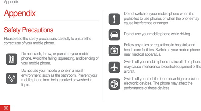 Appendix90AppendixSafety PrecautionsPlease read the safety precautions carefully to ensure the correct use of your mobile phone.Do not crash, throw, or puncture your mobile phone. Avoid the falling, squeezing, and bending of your mobile phone.Do not use your mobile phone in a moist environment, such as the bathroom. Prevent your mobile phone from being soaked or washed in liquid.Do not switch on your mobile phone when it is prohibited to use phones or when the phone may cause interference or danger.Do not use your mobile phone while driving.Follow any rules or regulations in hospitals and health care facilities. Switch off your mobile phone near medical apparatus.Switch off your mobile phone in aircraft. The phone may cause interference to control equipment of the aircraft.Switch off your mobile phone near high-precision electronic devices. The phone may affect the performance of these devices.