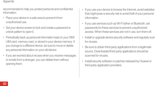 Appendix92recommended to help you protect personal and confidential information.•   Place your device in a safe area to prevent it from unauthorized use.•   Set your device screen to lock and create a password or unlock pattern to open it.•   Periodically back up personal information kept on your SIM/UIM card, memory card, or stored in your device memory. If you change to a different device, be sure to move or delete any personal information on your old device.•   If you are worried about viruses when you receive messages or emails from a stranger, you can delete them without opening them.•   If you use your device to browse the Internet, avoid websites that might pose a security risk to avoid theft of your personal information.•   If you use services such as Wi-Fi tether or Bluetooth, set passwords for these services to prevent unauthorized access. When these services are not in use, turn them off.•   Install or upgrade device security software and regularly scan for viruses.•   Be sure to obtain third-party applications from a legitimate source. Downloaded third-party applications should be scanned for viruses.•   Install security software or patches released by Huawei or third-party application providers.