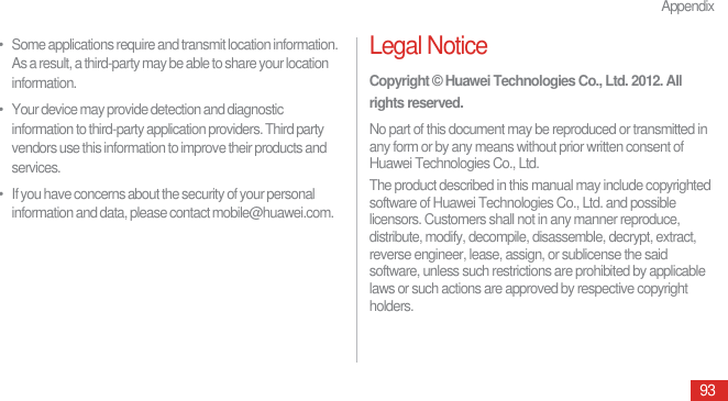 Appendix93•   Some applications require and transmit location information. As a result, a third-party may be able to share your location information.•   Your device may provide detection and diagnostic information to third-party application providers. Third party vendors use this information to improve their products and services.•   If you have concerns about the security of your personal information and data, please contact mobile@huawei.com.Legal NoticeCopyright © Huawei Technologies Co., Ltd. 2012. All rights reserved.No part of this document may be reproduced or transmitted in any form or by any means without prior written consent of Huawei Technologies Co., Ltd.The product described in this manual may include copyrighted software of Huawei Technologies Co., Ltd. and possible licensors. Customers shall not in any manner reproduce, distribute, modify, decompile, disassemble, decrypt, extract, reverse engineer, lease, assign, or sublicense the said software, unless such restrictions are prohibited by applicable laws or such actions are approved by respective copyright holders.