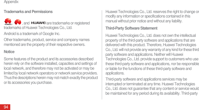 Appendix94Trademarks and Permissions,  , and  are trademarks or registered trademarks of Huawei Technologies Co., Ltd.Android is a trademark of Google Inc.Other trademarks, product, service and company names mentioned are the property of their respective owners.NoticeSome features of the product and its accessories described herein rely on the software installed, capacities and settings of local network, and therefore may not be activated or may be limited by local network operators or network service providers. Thus the descriptions herein may not match exactly the product or its accessories you purchase.Huawei Technologies Co., Ltd. reserves the right to change or modify any information or specifications contained in this manual without prior notice and without any liability.Third-Party Software StatementHuawei Technologies Co., Ltd. does not own the intellectual property of the third-party software and applications that are delivered with this product. Therefore, Huawei Technologies Co., Ltd. will not provide any warranty of any kind for these third-party software and applications. Neither will Huawei Technologies Co., Ltd. provide support to customers who use these third-party software and applications, nor be responsible or liable for the functions of these third-party software and applications.Third-party software and applications services may be interrupted or terminated at any time. Huawei Technologies Co., Ltd. does not guarantee that any content or service would be maintained for any period during its availability. Third-party 