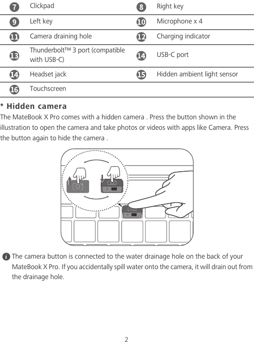 2* Hidden cameraThe MateBook X Pro comes with a hidden camera . Press the button shown in the illustration to open the camera and take photos or videos with apps like Camera. Press the button again to hide the camera . The camera button is connected to the water drainage hole on the back of your MateBook X Pro. If you accidentally spill water onto the camera, it will drain out from the drainage hole.Clickpad Right keyLeft key Microphone x 4Camera draining hole Charging indicatorThunderbolt™ 3 port (compatible with USB-C) USB-C portHeadset jack Hidden ambient light sensorTouchscreen