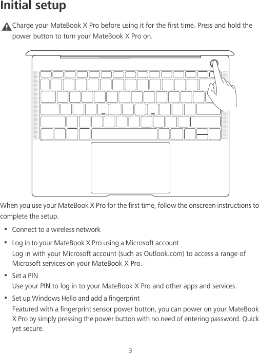 3Initial setupCaution Charge your MateBook X Pro before using it for the first time. Press and hold the power button to turn your MateBook X Pro on.When you use your MateBook X Pro for the first time, follow the onscreen instructions to complete the setup.•  Connect to a wireless network•  Log in to your MateBook X Pro using a Microsoft accountLog in with your Microsoft account (such as Outlook.com) to access a range of Microsoft services on your MateBook X Pro.•  Set a PINUse your PIN to log in to your MateBook X Pro and other apps and services.•  Set up Windows Hello and add a fingerprint Featured with a fingerprint sensor power button, you can power on your MateBook X Pro by simply pressing the power button with no need of entering password. Quick yet secure.