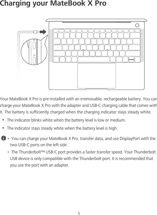 5Charging your MateBook X ProYour MateBook X Pro is pre-installed with an irremovable, rechargeable battery. You can charge your MateBook X Pro with the adapter and USB-C charging cable that comes with it. The battery is sufficiently charged when the charging indicator stays steady white.•  The indicator blinks white when the battery level is low or medium.•  The indicator stays steady white when the battery level is high. •  You can charge your MateBook X Pro, transfer data, and use DisplayPort with the two USB-C ports on the left side. •  The Thunderbolt™ USB-C port provides a faster transfer speed. Your Thunderbolt USB device is only compatible with the Thunderbolt port. It is recommended that you use the port with an adapter.