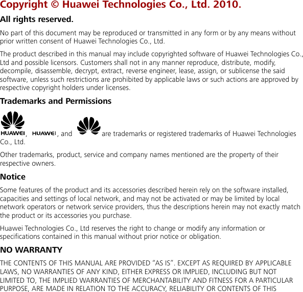  Copyright © Huawei Technologies Co., Ltd. 2010. All rights reserved. No part of this document may be reproduced or transmitted in any form or by any means without prior written consent of Huawei Technologies Co., Ltd. The product described in this manual may include copyrighted software of Huawei Technologies Co., Ltd and possible licensors. Customers shall not in any manner reproduce, distribute, modify, decompile, disassemble, decrypt, extract, reverse engineer, lease, assign, or sublicense the said software, unless such restrictions are prohibited by applicable laws or such actions are approved by respective copyright holders under licenses. Trademarks and Permissions ,  , and  are trademarks or registered trademarks of Huawei Technologies Co., Ltd. Other trademarks, product, service and company names mentioned are the property of their respective owners. Notice Some features of the product and its accessories described herein rely on the software installed, capacities and settings of local network, and may not be activated or may be limited by local network operators or network service providers, thus the descriptions herein may not exactly match the product or its accessories you purchase. Huawei Technologies Co., Ltd reserves the right to change or modify any information or specifications contained in this manual without prior notice or obligation. NO WARRANTY THE CONTENTS OF THIS MANUAL ARE PROVIDED “AS IS”. EXCEPT AS REQUIRED BY APPLICABLE LAWS, NO WARRANTIES OF ANY KIND, EITHER EXPRESS OR IMPLIED, INCLUDING BUT NOT LIMITED TO, THE IMPLIED WARRANTIES OF MERCHANTABILITY AND FITNESS FOR A PARTICULAR PURPOSE, ARE MADE IN RELATION TO THE ACCURACY, RELIABILITY OR CONTENTS OF THIS 