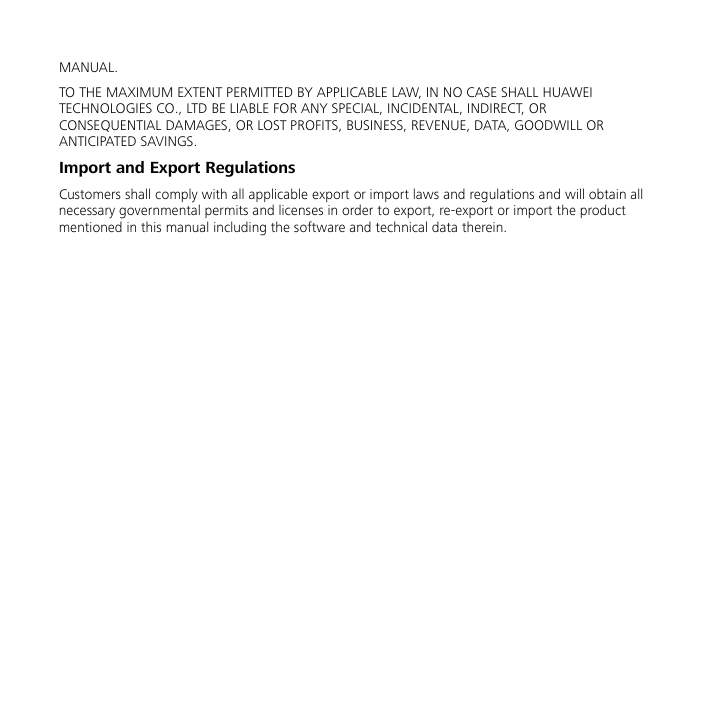  MANUAL. TO THE MAXIMUM EXTENT PERMITTED BY APPLICABLE LAW, IN NO CASE SHALL HUAWEI TECHNOLOGIES CO., LTD BE LIABLE FOR ANY SPECIAL, INCIDENTAL, INDIRECT, OR CONSEQUENTIAL DAMAGES, OR LOST PROFITS, BUSINESS, REVENUE, DATA, GOODWILL OR ANTICIPATED SAVINGS. Import and Export Regulations Customers shall comply with all applicable export or import laws and regulations and will obtain all necessary governmental permits and licenses in order to export, re-export or import the product mentioned in this manual including the software and technical data therein.  