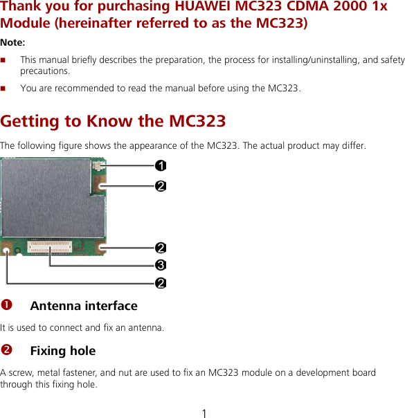 1 Thank you for purchasing HUAWEI MC323 CDMA 2000 1x Module (hereinafter referred to as the MC323) Note:    This manual briefly describes the preparation, the process for installing/uninstalling, and safety precautions.  You are recommended to read the manual before using the MC323. Getting to Know the MC323 The following figure shows the appearance of the MC323. The actual product may differ.   Antenna interface   It is used to connect and fix an antenna.  Fixing hole A screw, metal fastener, and nut are used to fix an MC323 module on a development board through this fixing hole. 