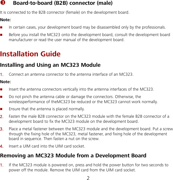 2  Board-to-board (B2B) connector (male)   It is connected to the B2B connector (female) on the development board. Note:  In certain cases, your development board may be disassembled only by the professionals.  Before you install the MC323 onto the development board, consult the development board manufacturer or read the user manual of the development board. Installation Guide Installing and Using an MC323 Module 1.  Connect an antenna connector to the antenna interface of an MC323. Note:  Insert the antenna connectors vertically into the antenna interfaces of the MC323.  Do not pinch the antenna cable or damage the connectors. Otherwise, the wirelessperformance of theMC323 be reduced or the MC323 cannot work normally.  Ensure that the antenna is placed normally. 2.  Fasten the male B2B connector on the MC323 module with the female B2B connector of a development board to fix the MC323 module on the development board. 3.  Place a metal fastener between the MC323 module and the development board. Put a screw through the fixing hole of the MC323, metal fastener, and fixing hole of the development board in sequence. Then fasten a nut on the screw. 4.  Insert a UIM card into the UIM card socket. Removing an MC323 Module from a Development Board 1.  If the MC323 module is powered on, press and hold the power button for two seconds to power off the module. Remove the UIM card from the UIM card socket. 