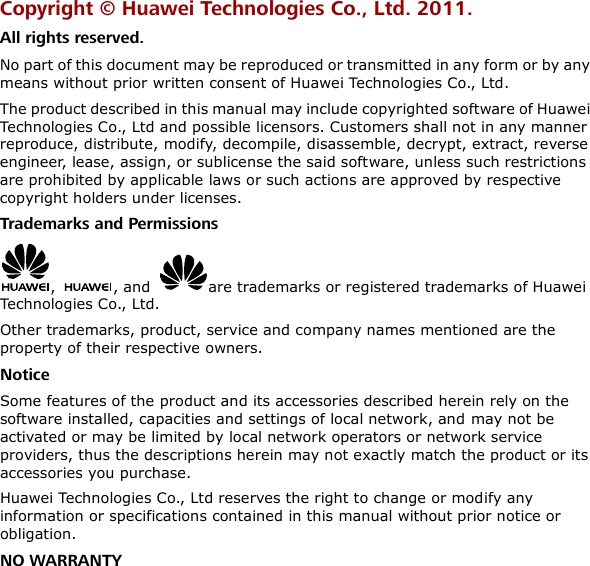 Copyright ©  Huawei Technologies Co., Ltd. 2011. All rights reserved. No part of this document may be reproduced or transmitted in any form or by any means without prior written consent of Huawei Technologies Co., Ltd. The product described in this manual may include copyrighted software of Huawei Technologies Co., Ltd and possible licensors. Customers shall not in any manner reproduce, distribute, modify, decompile, disassemble, decrypt, extract, reverse engineer, lease, assign, or sublicense the said software, unless such restrictions are prohibited by applicable laws or such actions are approved by respective copyright holders under licenses. Trademarks and Permissions ,  , and  are trademarks or registered trademarks of Huawei Technologies Co., Ltd. Other trademarks, product, service and company names mentioned are the property of their respective owners. Notice Some features of the product and its accessories described herein rely on the software installed, capacities and settings of local network, and may not be activated or may be limited by local network operators or network service providers, thus the descriptions herein may not exactly match the product or its accessories you purchase. Huawei Technologies Co., Ltd reserves the right to change or modify any information or specifications contained in this manual without prior notice or obligation. NO WARRANTY 