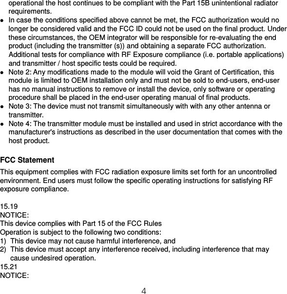 4 operational the host continues to be compliant with the Part 15B unintentional radiator requirements.  In case the conditions specified above cannot be met, the FCC authorization would no longer be considered valid and the FCC ID could not be used on the final product. Under these circumstances, the OEM integrator will be responsible for re-evaluating the end product (including the transmitter (s)) and obtaining a separate FCC authorization. Additional tests for compliance with RF Exposure compliance (i.e. portable applications) and transmitter / host specific tests could be required.  Note 2: Any modifications made to the module will void the Grant of Certification, this module is limited to OEM installation only and must not be sold to end-users, end-user has no manual instructions to remove or install the device, only software or operating procedure shall be placed in the end-user operating manual of final products.  Note 3: The device must not transmit simultaneously with with any other antenna or transmitter.  Note 4: The transmitter module must be installed and used in strict accordance with the manufacturer&apos;s instructions as described in the user documentation that comes with the host product.  FCC Statement This equipment complies with FCC radiation exposure limits set forth for an uncontrolled environment. End users must follow the specific operating instructions for satisfying RF exposure compliance.  15.19 NOTICE: This device complies with Part 15 of the FCC Rules Operation is subject to the following two conditions: 1) This device may not cause harmful interference, and 2) This device must accept any interference received, including interference that may cause undesired operation. 15.21 NOTICE: 