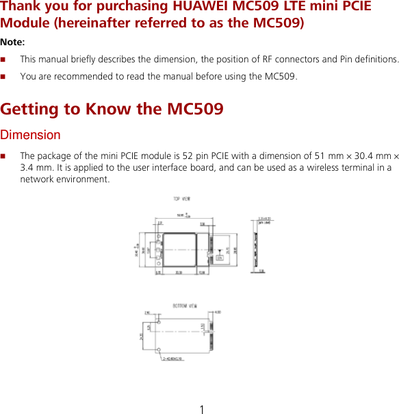 1 Thank you for purchasing HUAWEI MC509 LTE mini PCIE Module (hereinafter referred to as the MC509) Note:    This manual briefly describes the dimension, the position of RF connectors and Pin definitions.  You are recommended to read the manual before using the MC509. Getting to Know the MC509 Dimension  The package of the mini PCIE module is 52 pin PCIE with a dimension of 51 mm × 30.4 mm × 3.4 mm. It is applied to the user interface board, and can be used as a wireless terminal in a network environment.    