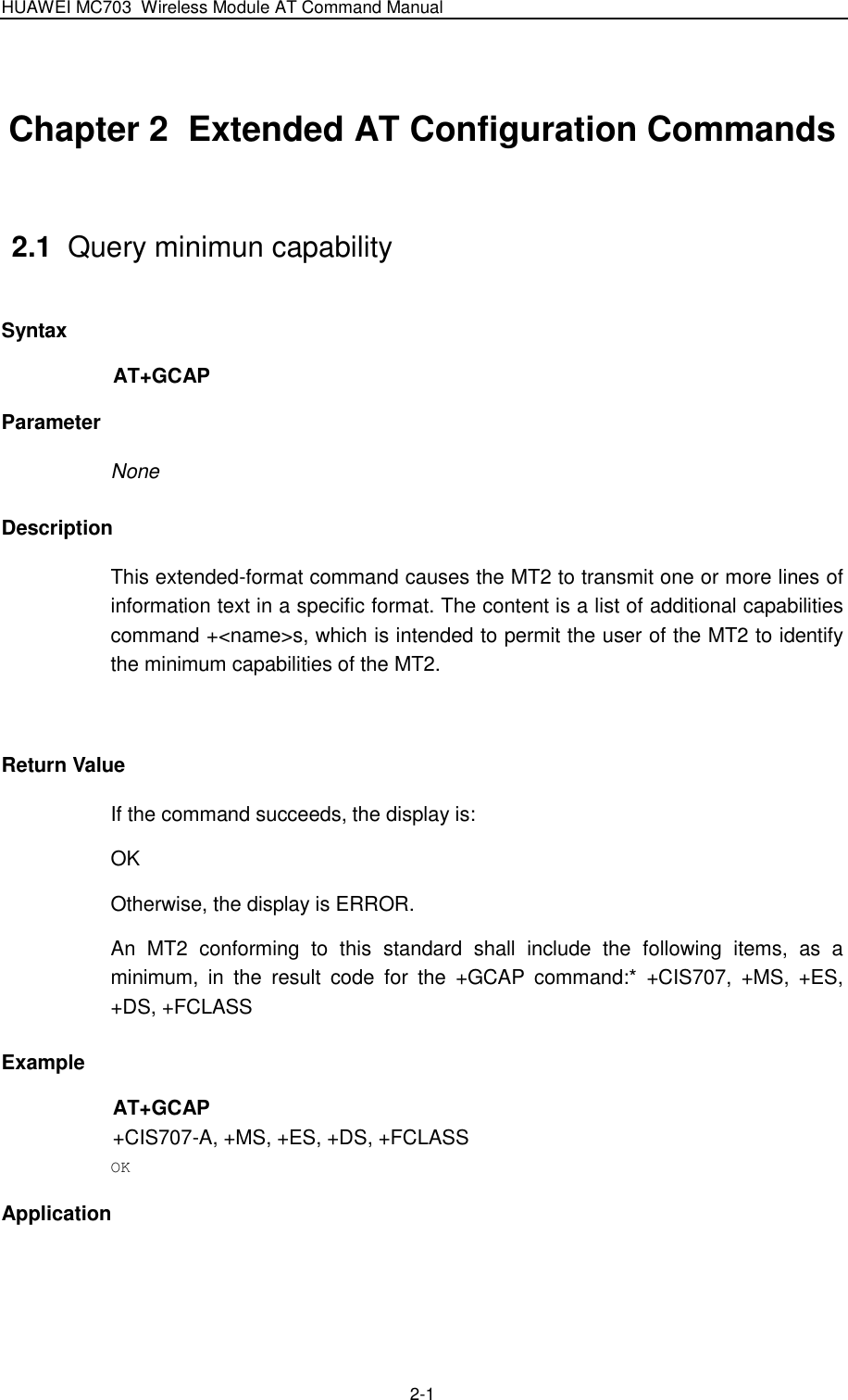 HUAWEI MC703 Wireless Module AT Command Manual   2-1 Chapter 2  Extended AT Configuration Commands                               2.1  Query minimun capability Syntax AT+GCAP Parameter None Description This extended-format command causes the MT2 to transmit one or more lines of information text in a specific format. The content is a list of additional capabilities command +&lt;name&gt;s, which is intended to permit the user of the MT2 to identify the minimum capabilities of the MT2.  Return Value If the command succeeds, the display is: OK Otherwise, the display is ERROR. An  MT2  conforming  to  this  standard  shall  include  the  following  items,  as  a minimum,  in  the  result  code  for  the  +GCAP  command:*  +CIS707,  +MS,  +ES, +DS, +FCLASS Example AT+GCAP +CIS707-A, +MS, +ES, +DS, +FCLASS OK Application  