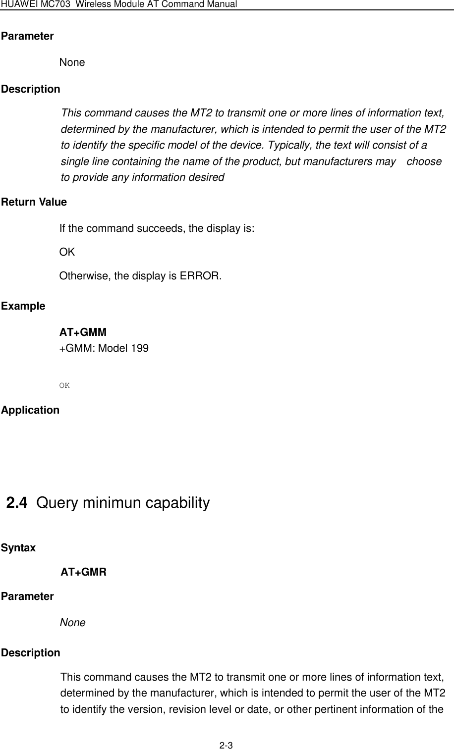 HUAWEI MC703 Wireless Module AT Command Manual   2-3 Parameter None Description This command causes the MT2 to transmit one or more lines of information text, determined by the manufacturer, which is intended to permit the user of the MT2 to identify the specific model of the device. Typically, the text will consist of a single line containing the name of the product, but manufacturers may    choose to provide any information desired Return Value If the command succeeds, the display is: OK   Otherwise, the display is ERROR. Example AT+GMM +GMM: Model 199  OK Application   2.4  Query minimun capability Syntax AT+GMR Parameter None Description This command causes the MT2 to transmit one or more lines of information text, determined by the manufacturer, which is intended to permit the user of the MT2 to identify the version, revision level or date, or other pertinent information of the 