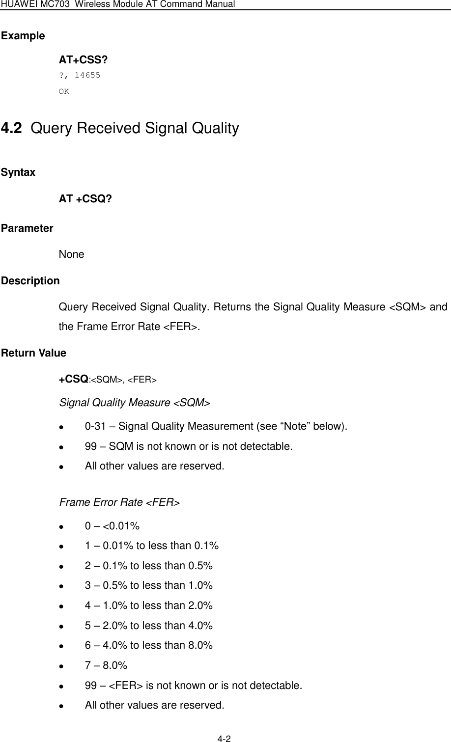 HUAWEI MC703 Wireless Module AT Command Manual   4-2 Example AT+CSS? ?, 14655 OK 4.2  Query Received Signal Quality Syntax AT +CSQ? Parameter None Description Query Received Signal Quality. Returns the Signal Quality Measure &lt;SQM&gt; and the Frame Error Rate &lt;FER&gt;. Return Value +CSQ:&lt;SQM&gt;, &lt;FER&gt; Signal Quality Measure &lt;SQM&gt;  0-31 – Signal Quality Measurement (see “Note” below).  99 – SQM is not known or is not detectable.  All other values are reserved.  Frame Error Rate &lt;FER&gt;  0 – &lt;0.01%  1 – 0.01% to less than 0.1%  2 – 0.1% to less than 0.5%  3 – 0.5% to less than 1.0%  4 – 1.0% to less than 2.0%  5 – 2.0% to less than 4.0%  6 – 4.0% to less than 8.0%  7 – 8.0%  99 – &lt;FER&gt; is not known or is not detectable.  All other values are reserved. 