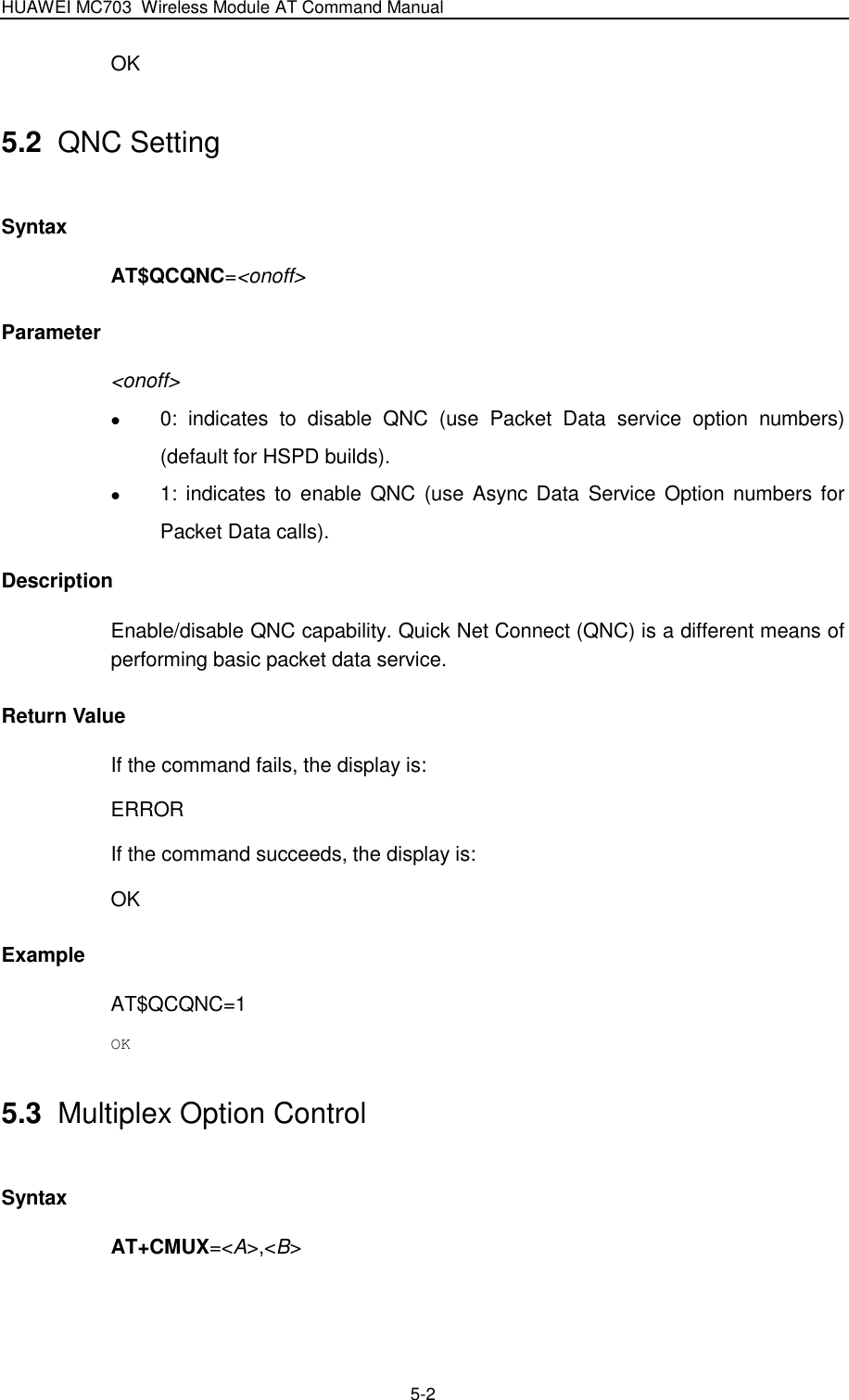 HUAWEI MC703 Wireless Module AT Command Manual   5-2 OK 5.2  QNC Setting Syntax AT$QCQNC=&lt;onoff&gt; Parameter &lt;onoff&gt;  0:  indicates  to  disable  QNC  (use  Packet  Data  service  option  numbers) (default for HSPD builds).  1: indicates to enable QNC  (use Async Data  Service Option numbers for Packet Data calls). Description Enable/disable QNC capability. Quick Net Connect (QNC) is a different means of performing basic packet data service. Return Value If the command fails, the display is: ERROR If the command succeeds, the display is: OK Example AT$QCQNC=1 OK 5.3  Multiplex Option Control Syntax AT+CMUX=&lt;A&gt;,&lt;B&gt; 