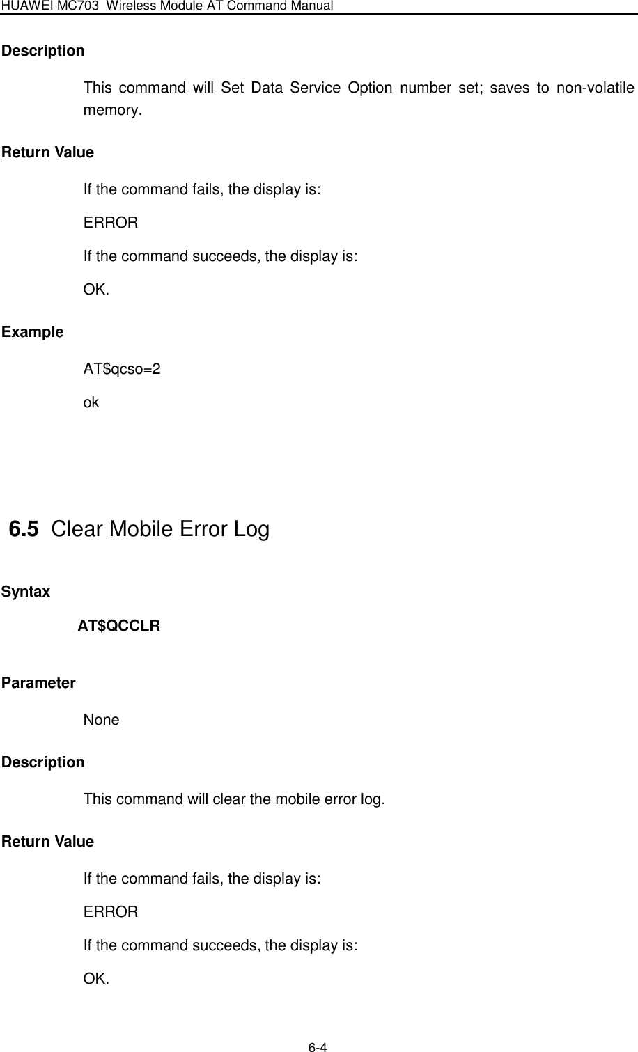 HUAWEI MC703 Wireless Module AT Command Manual   6-4 Description This  command  will  Set Data  Service  Option  number set;  saves  to  non-volatile memory. Return Value If the command fails, the display is: ERROR If the command succeeds, the display is: OK. Example AT$qcso=2 ok   6.5  Clear Mobile Error Log Syntax AT$QCCLR  Parameter None Description This command will clear the mobile error log. Return Value If the command fails, the display is: ERROR If the command succeeds, the display is: OK. 