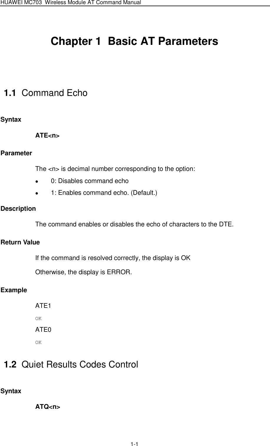 HUAWEI MC703 Wireless Module AT Command Manual   1-1 Chapter 1  Basic AT Parameters  1.1  Command Echo Syntax ATE&lt;n&gt; Parameter The &lt;n&gt; is decimal number corresponding to the option:    0: Disables command echo  1: Enables command echo. (Default.) Description The command enables or disables the echo of characters to the DTE. Return Value If the command is resolved correctly, the display is OK Otherwise, the display is ERROR. Example ATE1 OK ATE0 OK 1.2  Quiet Results Codes Control Syntax ATQ&lt;n&gt; 