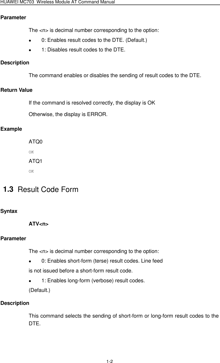 HUAWEI MC703 Wireless Module AT Command Manual   1-2 Parameter The &lt;n&gt; is decimal number corresponding to the option:    0: Enables result codes to the DTE. (Default.)  1: Disables result codes to the DTE. Description The command enables or disables the sending of result codes to the DTE. Return Value If the command is resolved correctly, the display is OK Otherwise, the display is ERROR. Example ATQ0 OK ATQ1 OK 1.3  Result Code Form Syntax ATV&lt;n&gt; Parameter The &lt;n&gt; is decimal number corresponding to the option:    0: Enables short-form (terse) result codes. Line feed is not issued before a short-form result code.  1: Enables long-form (verbose) result codes. (Default.) Description This command selects the sending of short-form or long-form result codes to the DTE. 