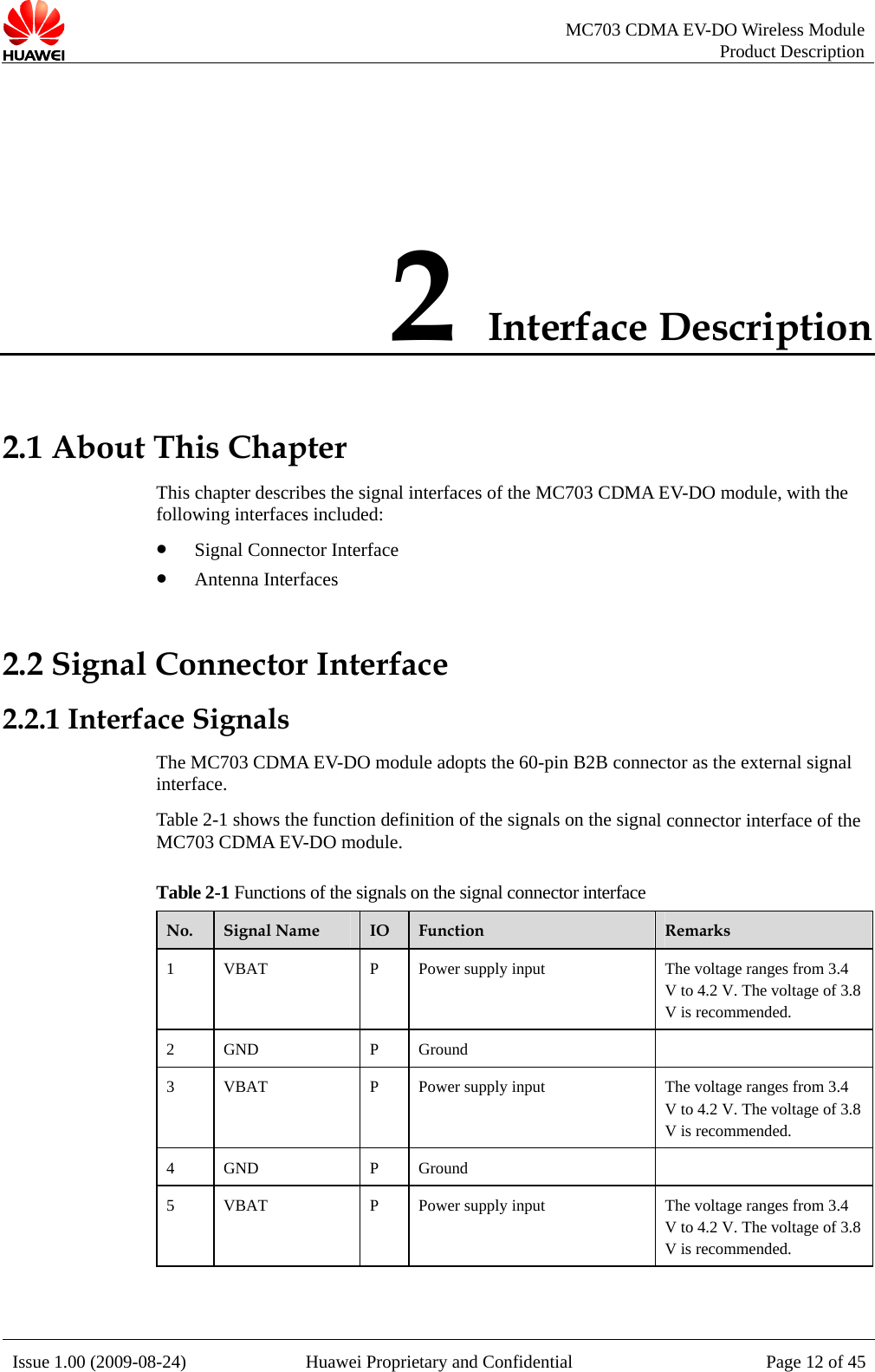   MC703 CDMA EV-DO Wireless Module Product Description Issue 1.00 (2009-08-24)  Huawei Proprietary and Confidential Page 12 of 452 Interface Description 2.1 About This Chapter gnal interfaces of the MC703 CDMA EV-DO module, with the following interfaces included: z Signal Connector Interface 2.2 Signal Connector Interface 2.2.1 Interface Signle adopts the 60-pin B2B connector as the external signal interface. l connector interface of the M 3   mo . Table 2- ns of the signals o tor interface This chapter describes the siz Antenna Interfaces als The MC703 CDMA EV-DO moduTable 2-1 shows the function definition of the signals on the signaC70 CDMA EV-DO dule1 Functio n the signal connecNo.  Signal Name  IO  Function  Remarks 1  VBAT  pply input  he voltage ranges from 3.4  P  Power su TV to 4.2 V. The voltage of 3.8V is recommended. 2 GND  P Ground   3  VBAT  pply input  he voltage ranges from 3.4  P  Power su TV to 4.2 V. The voltage of 3.8V is recommended. 4 GND  P Ground   5  VBAT  pply input  he voltage ranges from 3.4  P  Power su TV to 4.2 V. The voltage of 3.8V is recommended.  